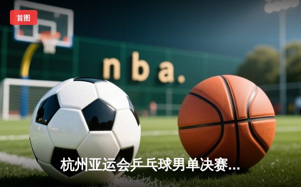 杭州亚运会乒乓球男单决赛：王楚钦4-3险胜樊振东，摘得生涯首枚亚运金牌