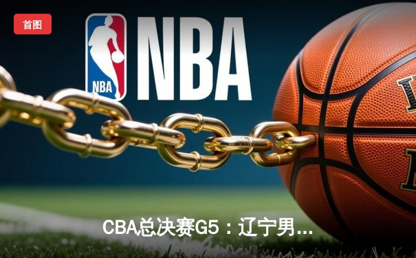 CBA总决赛G5：辽宁男篮逆转广东夺队史第四冠 赵继伟荣膺FMVP