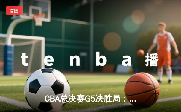 CBA总决赛G5决胜局：辽宁本钢加时逆转浙江广厦，卫冕成功创三连冠伟业
