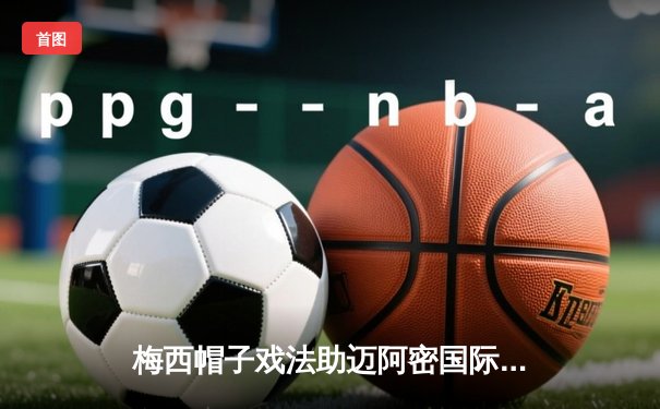 梅西帽子戏法助迈阿密国际5-3逆转奥兰多城，解锁生涯第60次戴帽神迹